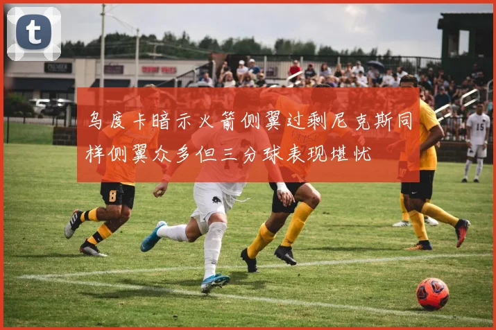 乌度卡暗示火箭侧翼过剩尼克斯同样侧翼众多但三分球表现堪忧