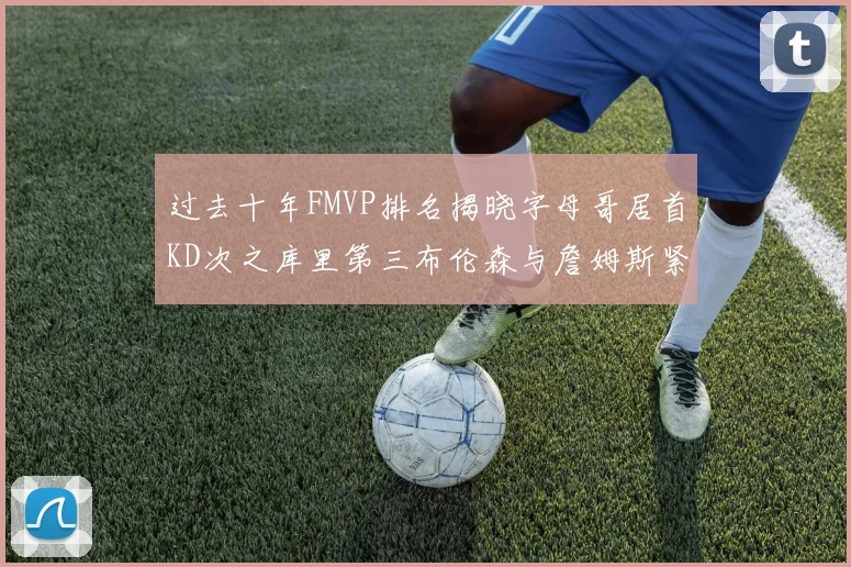 过去十年FMVP排名揭晓字母哥居首KD次之库里第三布伦森与詹姆斯紧随其后