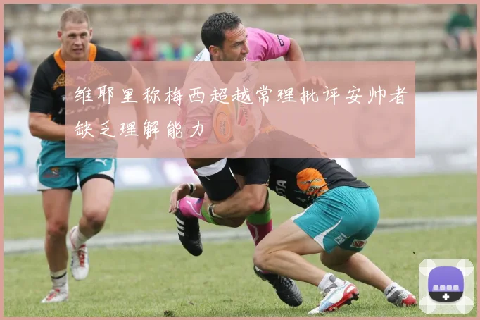 维耶里称梅西超越常理批评安帅者缺乏理解能力