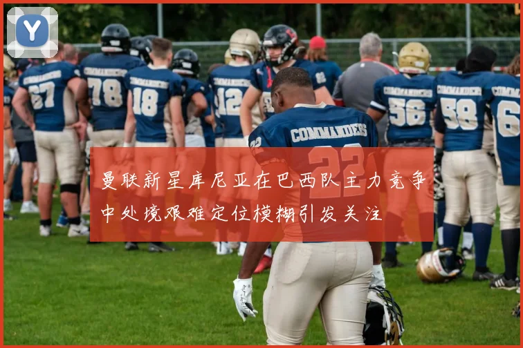 曼联新星库尼亚在巴西队主力竞争中处境艰难定位模糊引发关注