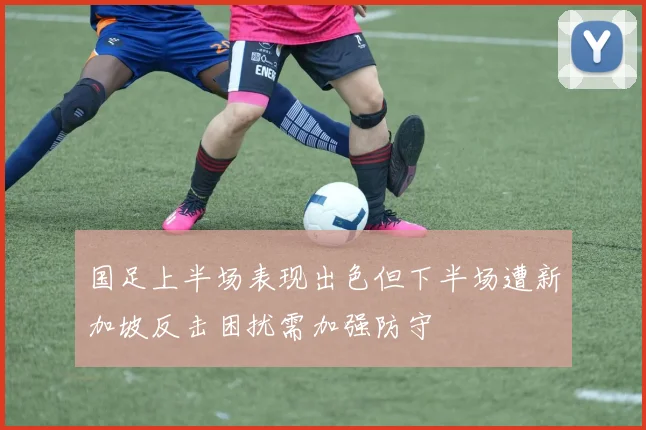 国足上半场表现出色但下半场遭新加坡反击困扰需加强防守
