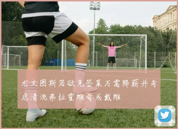 尤文图斯若欲免签莱万需降薪并考虑清洗弗拉霍维奇或戴维