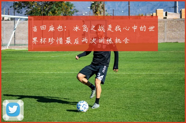 吉田麻也：冰岛之战是我心中的世界杯珍惜最后两次训练机会