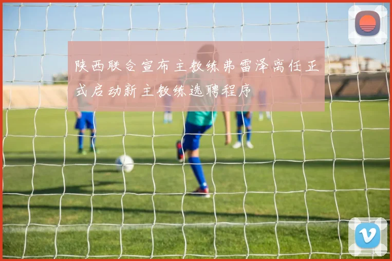 陕西联合宣布主教练弗雷泽离任正式启动新主教练选聘程序