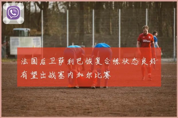 法国后卫萨利巴恢复合练状态良好有望出战塞内加尔比赛