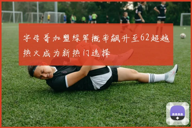 字母哥加盟绿军概率飙升至62超越热火成为新热门选择