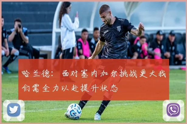 哈兰德：面对塞内加尔挑战更大我们需全力以赴提升状态