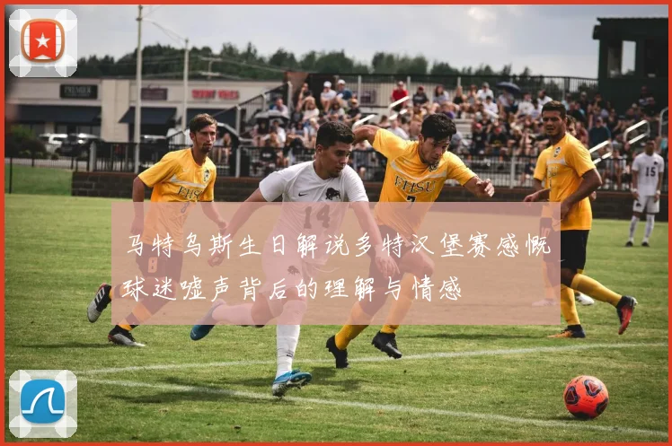 马特乌斯生日解说多特汉堡赛感慨球迷嘘声背后的理解与情感
