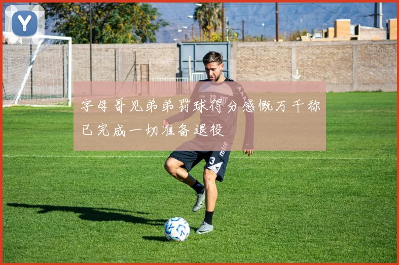 字母哥见弟弟罚球得分感慨万千称已完成一切准备退役