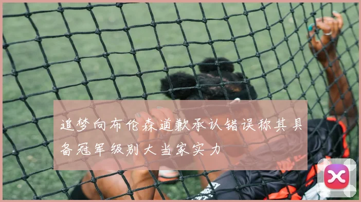 追梦向布伦森道歉承认错误称其具备冠军级别大当家实力