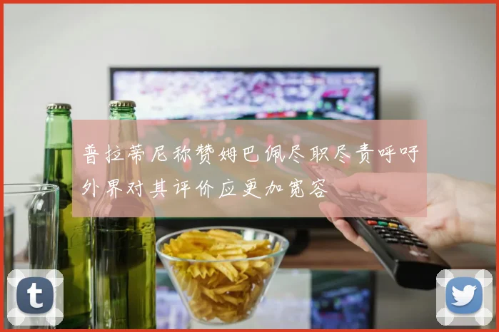 普拉蒂尼称赞姆巴佩尽职尽责呼吁外界对其评价应更加宽容