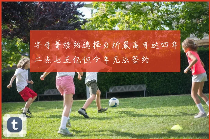 字母哥续约选择分析最高可达四年二点七五亿但今年无法签约