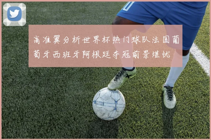 高准翼分析世界杯热门球队法国葡萄牙西班牙阿根廷夺冠前景堪忧