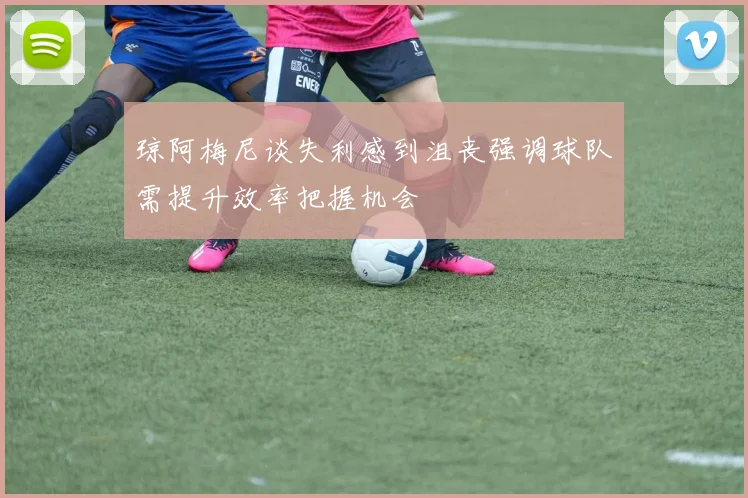 琼阿梅尼谈失利感到沮丧强调球队需提升效率把握机会