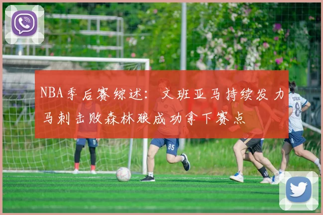NBA季后赛综述：文班亚马持续发力马刺击败森林狼成功拿下赛点
