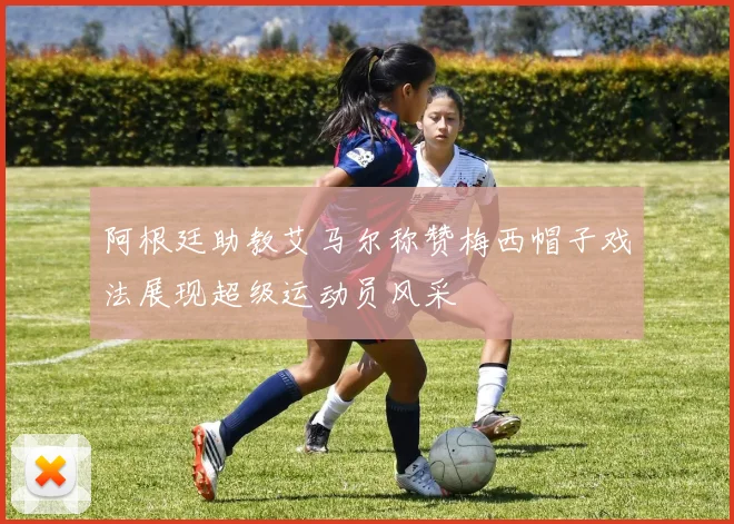 阿根廷助教艾马尔称赞梅西帽子戏法展现超级运动员风采