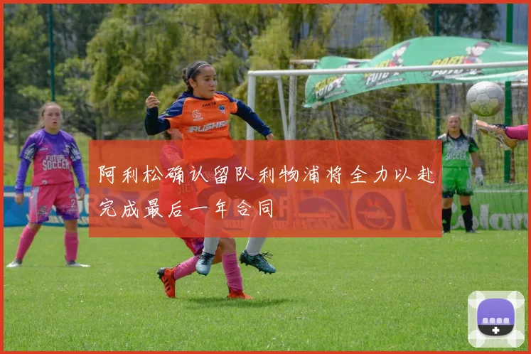 阿利松确认留队利物浦将全力以赴完成最后一年合同