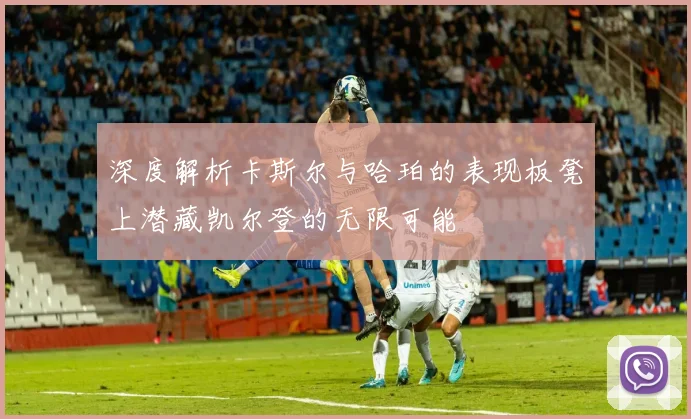深度解析卡斯尔与哈珀的表现板凳上潜藏凯尔登的无限可能