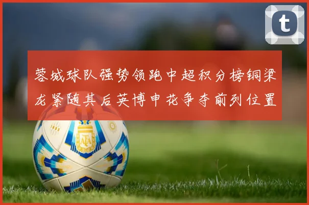 蓉城球队强势领跑中超积分榜铜梁龙紧随其后英博申花争夺前列位置