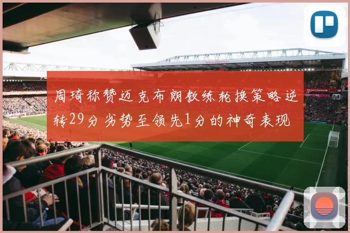 周琦称赞迈克布朗教练轮换策略逆转29分劣势至领先1分的神奇表现