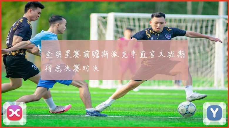 全明星赛前瞻斯派克李直言文班期待总决赛对决