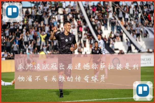 瓜帅谈欧冠出局遗憾称萨拉赫是利物浦不可或缺的传奇球员