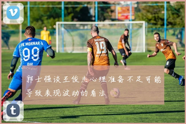 郭士强谈王俊杰心理准备不足可能导致表现波动的看法